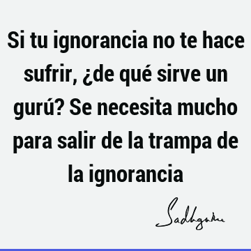 Si tu ignorancia no te hace sufrir, ¿de qué sirve un gurú? Se necesita mucho para salir de la trampa de la