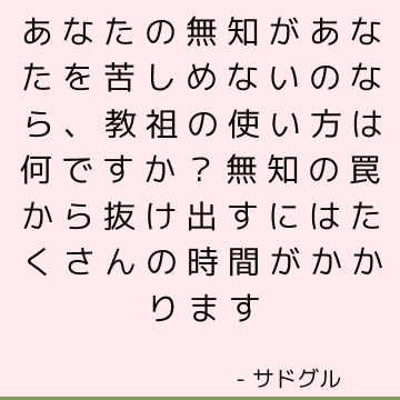 あなたの無知があなたを苦しめないのなら、教祖の使い方は何ですか？ 無知の罠から抜け出すにはたくさんの時間がかかります