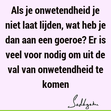 Als je onwetendheid je niet laat lijden, wat heb je dan aan een goeroe? Er is veel voor nodig om uit de val van onwetendheid te