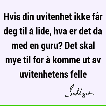 Hvis din uvitenhet ikke får deg til å lide, hva er det da med en guru? Det skal mye til for å komme ut av uvitenhetens