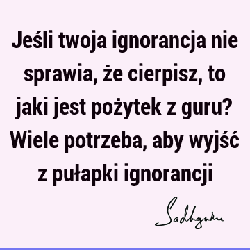 Jeśli twoja ignorancja nie sprawia, że cierpisz, to jaki jest pożytek z guru? Wiele potrzeba, aby wyjść z pułapki