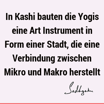 In Kashi bauten die Yogis eine Art Instrument in Form einer Stadt, die eine Verbindung zwischen Mikro und Makro