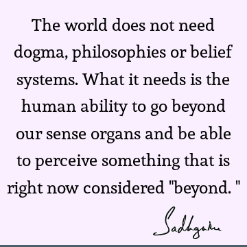 The world does not need dogma, philosophies or belief systems. What it needs is the human ability to go beyond our sense organs and be able to perceive