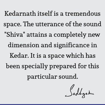 Kedarnath itself is a tremendous space. The utterance of the sound "Shiva" attains a completely new dimension and significance in Kedar. It is a space which