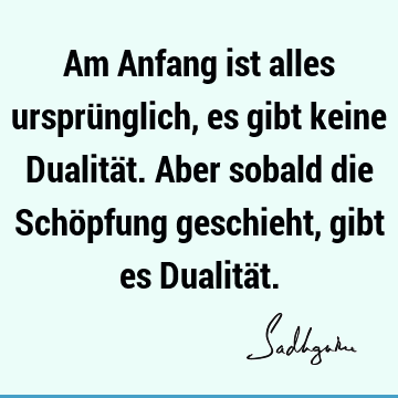 Am Anfang ist alles ursprünglich, es gibt keine Dualität. Aber sobald die Schöpfung geschieht, gibt es Dualitä