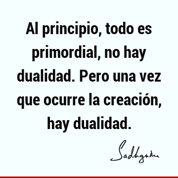 Al principio, todo es primordial, no hay dualidad. Pero una vez que ocurre la creación, hay