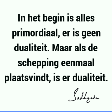 In het begin is alles primordiaal, er is geen dualiteit. Maar als de schepping eenmaal plaatsvindt, is er