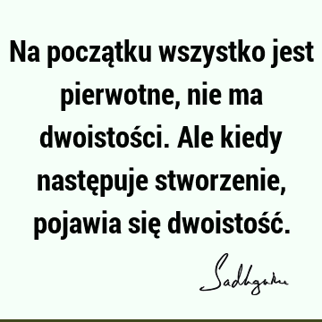 Na początku wszystko jest pierwotne, nie ma dwoistości. Ale kiedy następuje stworzenie, pojawia się dwoistość