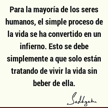 Para la mayoría de los seres humanos, el simple proceso de la vida se ha convertido en un infierno. Esto se debe simplemente a que solo están tratando de vivir