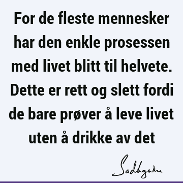 For de fleste mennesker har den enkle prosessen med livet blitt til helvete. Dette er rett og slett fordi de bare prøver å leve livet uten å drikke av