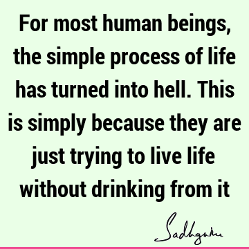 For most human beings, the simple process of life has turned into hell. This is simply because they are just trying to live life without drinking from
