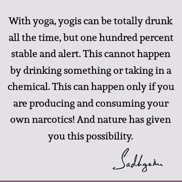 With yoga, yogis can be totally drunk all the time, but one hundred percent stable and alert. This cannot happen by drinking something or taking in a chemical.