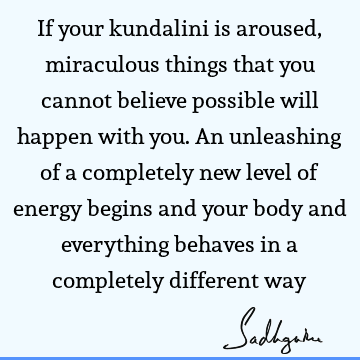 If your kundalini is aroused, miraculous things that you cannot believe possible will happen with you. An unleashing of a completely new level of energy begins