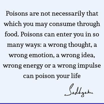Poisons are not necessarily that which you may consume through food. Poisons can enter you in so many ways: a wrong thought, a wrong emotion, a wrong idea,