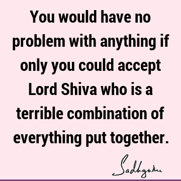 You would have no problem with anything if only you could accept Lord Shiva who is a terrible combination of everything put