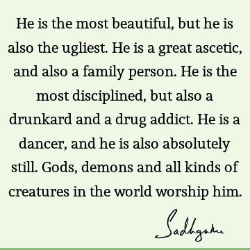 He is the most beautiful, but he is also the ugliest. He is a great ascetic, and also a family person. He is the most disciplined, but also a drunkard and a