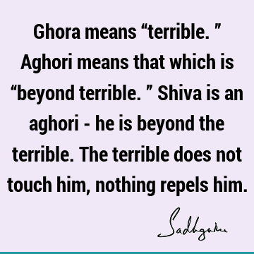 Ghora means “terrible.” Aghori means that which is “beyond terrible.” Shiva is an aghori - he is beyond the terrible. The terrible does not touch him, nothing
