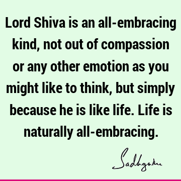 Lord Shiva is an all-embracing kind, not out of compassion or any other emotion as you might like to think, but simply because he is like life. Life is
