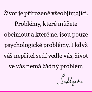 Život je přirozeně všeobjímající. Problémy, které můžete obejmout a které ne, jsou pouze psychologické problémy. I když váš nepřítel sedí vedle vás, život ve vá