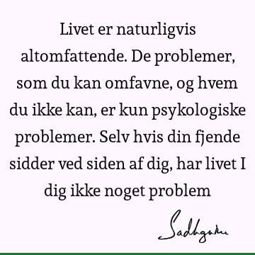 Livet er naturligvis altomfattende. De problemer, som du kan omfavne, og hvem du ikke kan, er kun psykologiske problemer. Selv hvis din fjende sidder ved siden