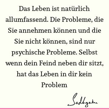 Das Leben ist natürlich allumfassend. Die Probleme, die Sie annehmen können und die Sie nicht können, sind nur psychische Probleme. Selbst wenn dein Feind