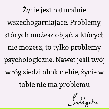 Życie jest naturalnie wszechogarniające. Problemy, których możesz objąć, a których nie możesz, to tylko problemy psychologiczne. Nawet jeśli twój wróg siedzi