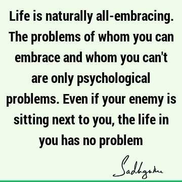 Life is naturally all-embracing. The problems of whom you can embrace and whom you can