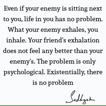Even if your enemy is sitting next to you, life in you has no problem. What your enemy exhales, you inhale. Your friend