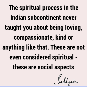 The spiritual process in the Indian subcontinent never taught you about being loving, compassionate, kind or anything like that. These are not even considered