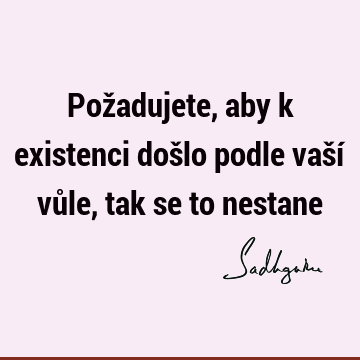 Požadujete, aby k existenci došlo podle vaší vůle, tak se to