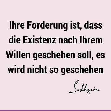 Ihre Forderung ist, dass die Existenz nach Ihrem Willen geschehen soll, es wird nicht so