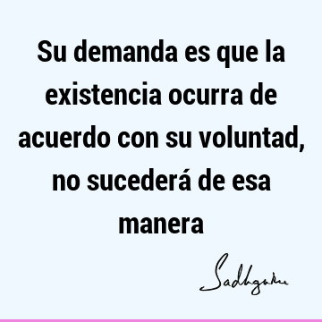 Su demanda es que la existencia ocurra de acuerdo con su voluntad, no sucederá de esa