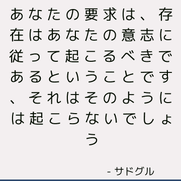 あなたの要求は、存在はあなたの意志に従って起こるべきであるということです、それはそのようには起こらないでしょう