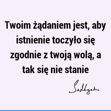 Twoim żądaniem jest, aby istnienie toczyło się zgodnie z twoją wolą, a tak się nie