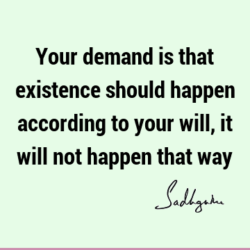 Your demand is that existence should happen according to your will, it will not happen that