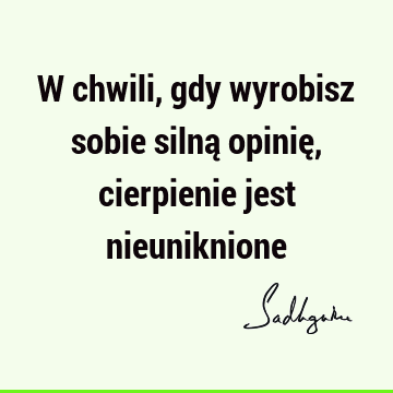 W chwili, gdy wyrobisz sobie silną opinię, cierpienie jest