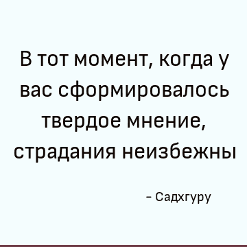 В тот момент, когда у вас сформировалось твердое мнение, страдания неизбежны
