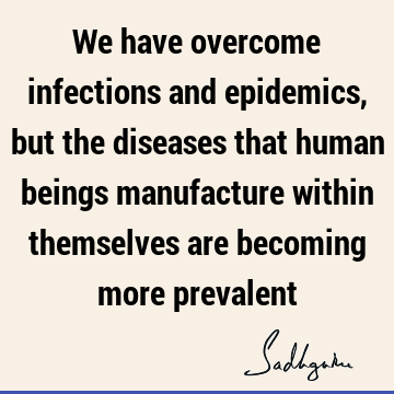 We have overcome infections and epidemics, but the diseases that human beings manufacture within themselves are becoming more