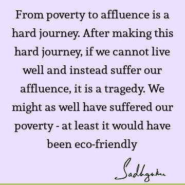 From poverty to affluence is a hard journey. After making this hard journey, if we cannot live well and instead suffer our affluence, it is a tragedy. We might