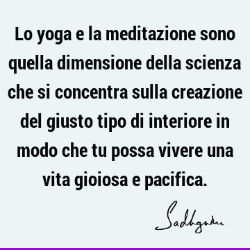 Lo yoga e la meditazione sono quella dimensione della scienza che si concentra sulla creazione del giusto tipo di interiore in modo che tu possa vivere una