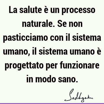 La salute è un processo naturale. Se non pasticciamo con il sistema umano, il sistema umano è progettato per funzionare in modo