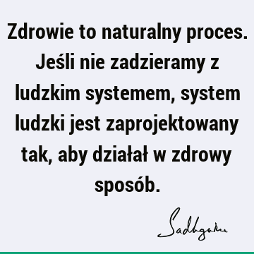 Zdrowie to naturalny proces. Jeśli nie zadzieramy z ludzkim systemem, system ludzki jest zaprojektowany tak, aby działał w zdrowy sposó