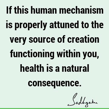 If this human mechanism is properly attuned to the very source of creation functioning within you, health is a natural