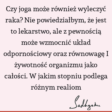 Czy joga może również wyleczyć raka? Nie powiedziałbym, że jest to lekarstwo, ale z pewnością może wzmocnić układ odpornościowy oraz równowagę i żywotność