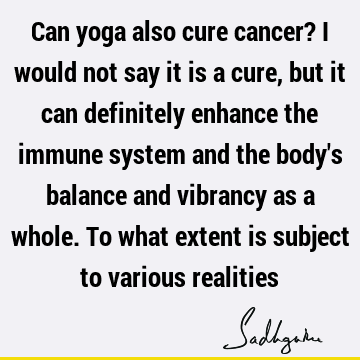Can yoga also cure cancer? I would not say it is a cure, but it can definitely enhance the immune system and the body