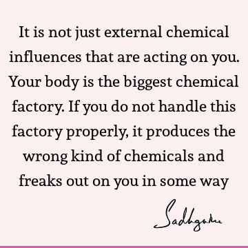 It is not just external chemical influences that are acting on you. Your body is the biggest chemical factory. If you do not handle this factory properly, it