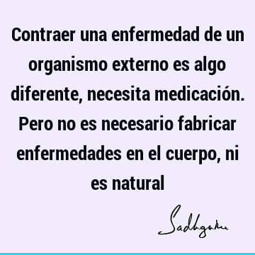 Contraer una enfermedad de un organismo externo es algo diferente, necesita medicación. Pero no es necesario fabricar enfermedades en el cuerpo, ni es