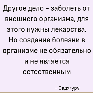 Другое дело - заболеть от внешнего организма, для этого нужны лекарства. Но создание болезни в организме не обязательно и не является естественным