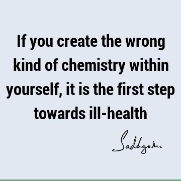If you create the wrong kind of chemistry within yourself, it is the first step towards ill-