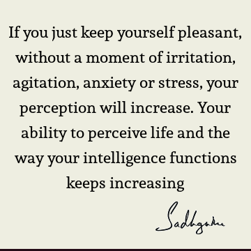 If you just keep yourself pleasant, without a moment of irritation, agitation, anxiety or stress, your perception will increase. Your ability to perceive life